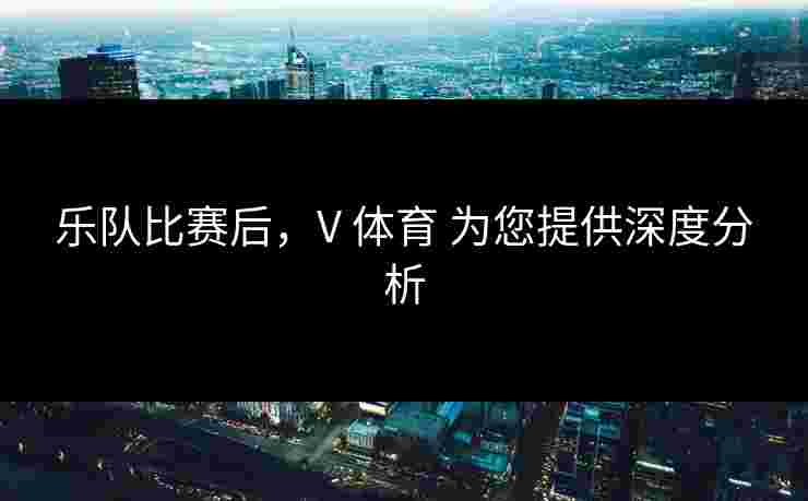 乐队比赛后，V 体育 为您提供深度分析