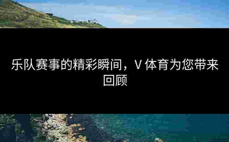 乐队赛事的精彩瞬间，V 体育为您带来回顾