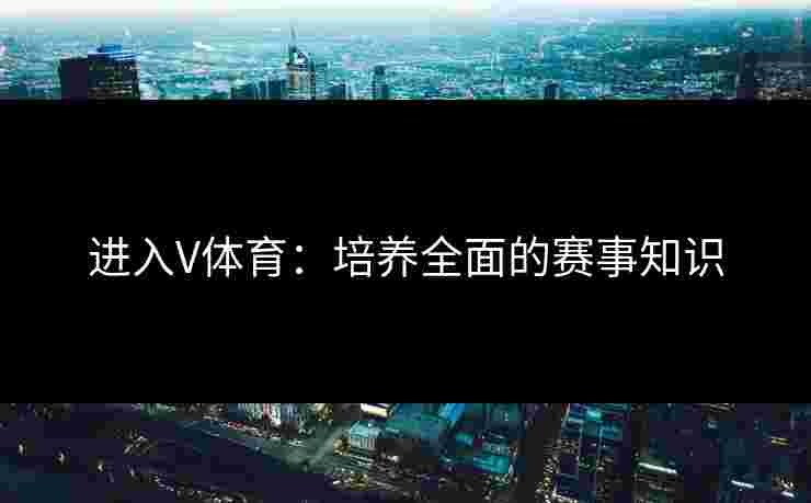 进入V体育：培养全面的赛事知识