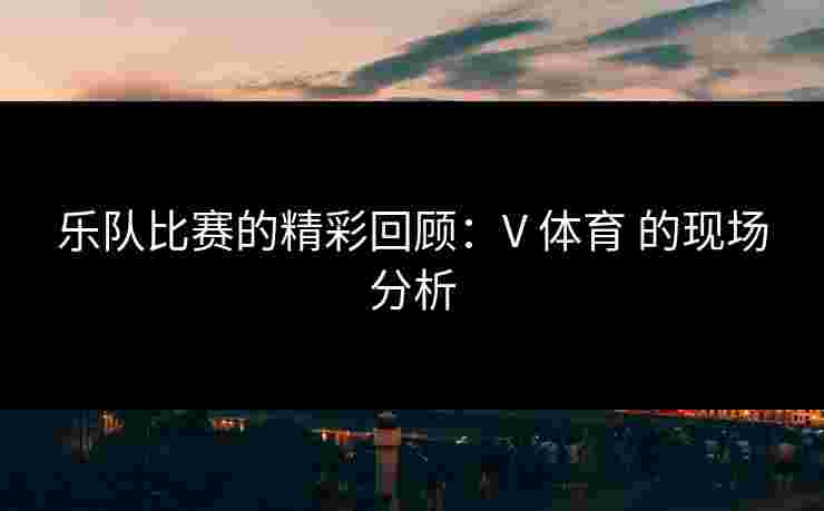 乐队比赛的精彩回顾：V 体育 的现场分析