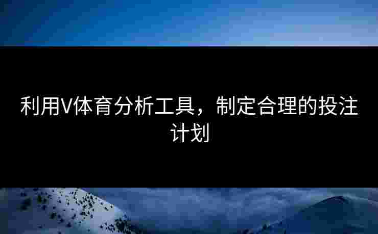 利用V体育分析工具，制定合理的投注计划