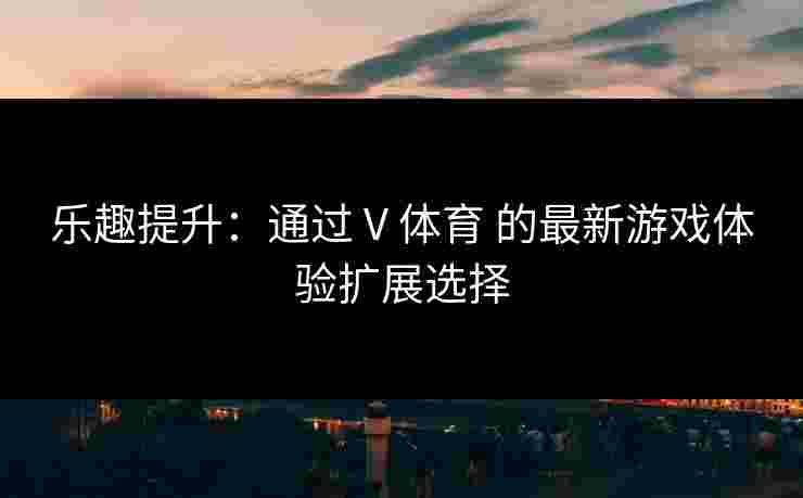 乐趣提升：通过 V 体育 的最新游戏体验扩展选择