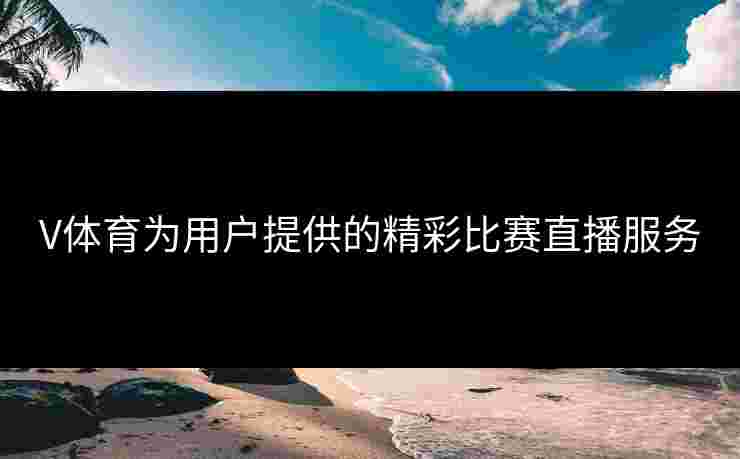 V体育为用户提供的精彩比赛直播服务
